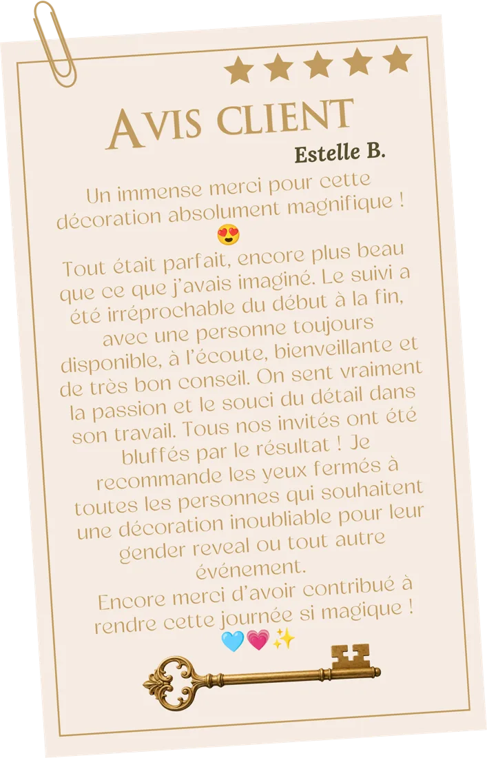 Avis d'Estelle B., 5 étoiles : « Un immense merci pour cette décoration absolument magnifique ! Tout était parfait, encore plus beau que ce que j'avais imaginé. Le suivi a été irréprochable du début à la fin, avec une personne toujours disponible, à l'écoute, bienveillante et de très bon conseil. On sent vraiment la passion et le souci du détail dans son travail. Tous nos invités ont été bluffés par le résultat ! Je recommande les yeux fermés à toutes les personnes qui souhaitent une décoration inoubliable pour leur gender reveal ou tout autre événement. Encore merci d'avoir contribué à rendre cette journée si magique ! »