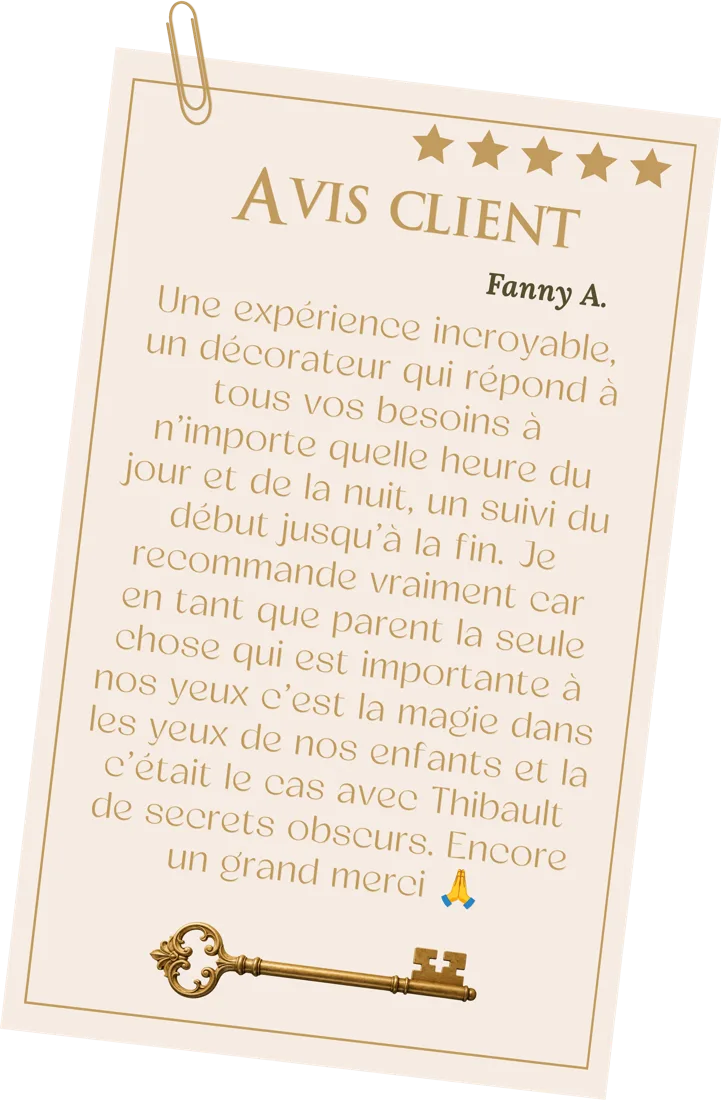 Avis de Fanny A., 5 étoiles : « Une expérience incroyable, un décorateur qui répond à tous vos besoins à n'importe quelle heure du jour et de la nuit, un suivi du début jusqu'à la fin. Je recommande vraiment car en tant que parent la seule chose qui est importante à nos yeux c'est la magie dans les yeux de nos enfants et c'était le cas avec Thibault de Secrets Obscurs. Encore un grand merci. »